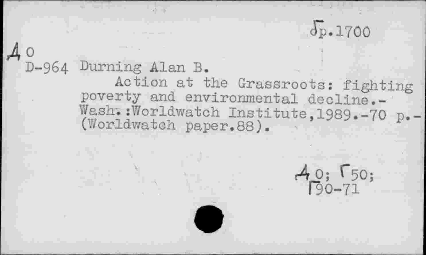 ﻿Jp.1700
0
D-964 Burning Alan B.
Action at the Grassroots; fighting poverty and environmental decline.-Wash. :Worldwatch Institute,1989.-70 n.-(Worldwatch paper.88).	1
(90-71